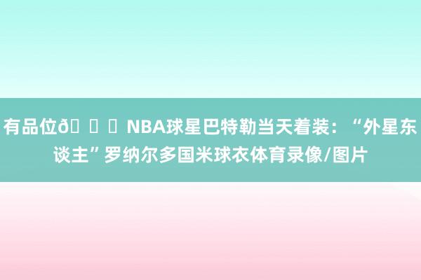 有品位👍NBA球星巴特勒当天着装：“外星东谈主”罗纳尔多国米球衣体育录像/图片