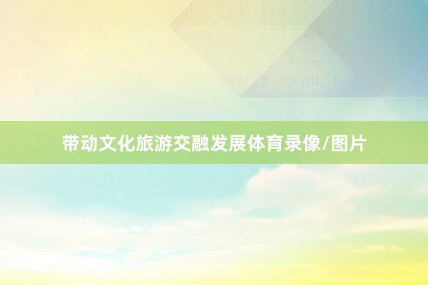 带动文化旅游交融发展体育录像/图片