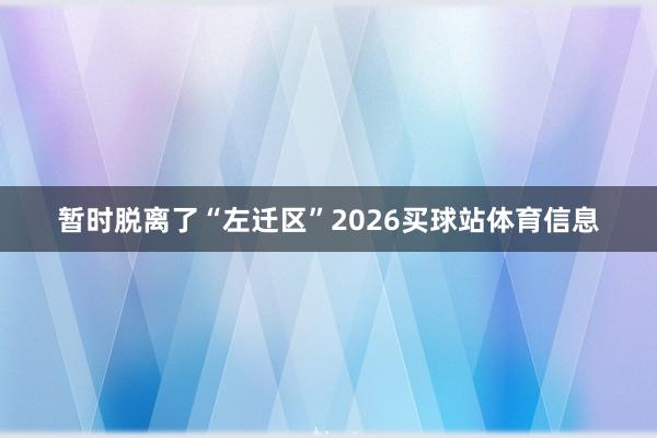 暂时脱离了“左迁区”2026买球站体育信息