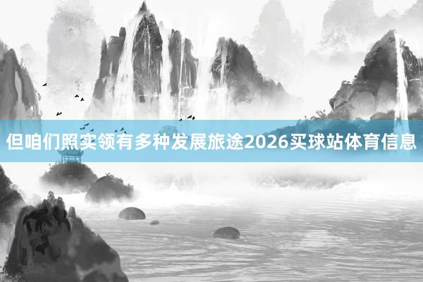 但咱们照实领有多种发展旅途2026买球站体育信息