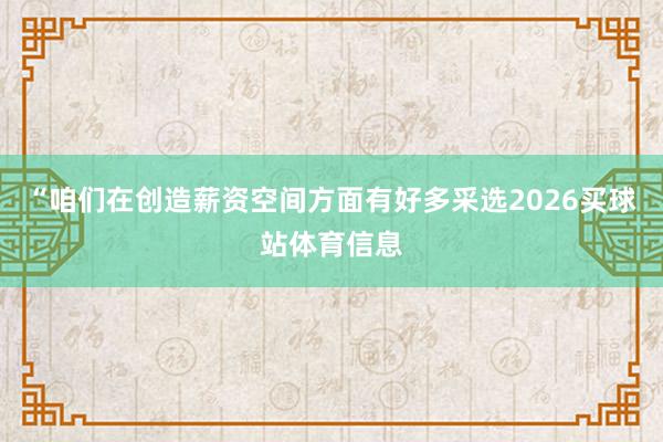 “咱们在创造薪资空间方面有好多采选2026买球站体育信息