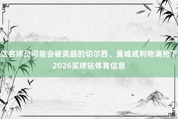 这名球员可能会被英超的切尔西、曼城或利物浦抢下2026买球站体育信息