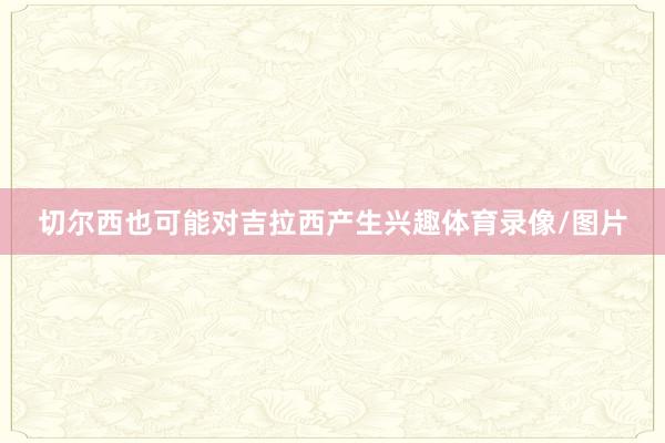 切尔西也可能对吉拉西产生兴趣体育录像/图片