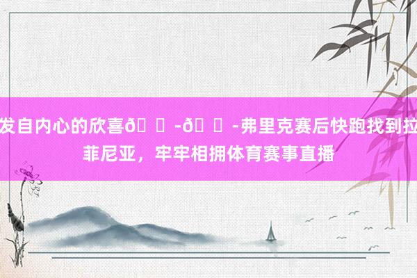 发自内心的欣喜😭😭弗里克赛后快跑找到拉菲尼亚，牢牢相拥体育赛事直播