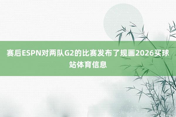 赛后ESPN对两队G2的比赛发布了规画2026买球站体育信息