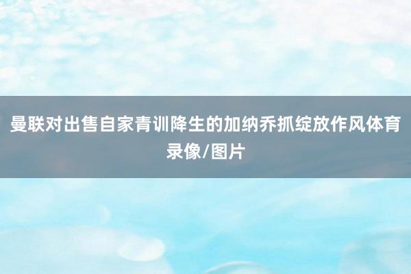 曼联对出售自家青训降生的加纳乔抓绽放作风体育录像/图片