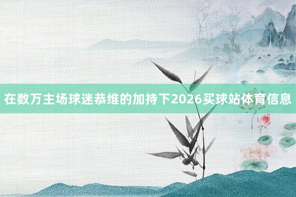 在数万主场球迷恭维的加持下2026买球站体育信息