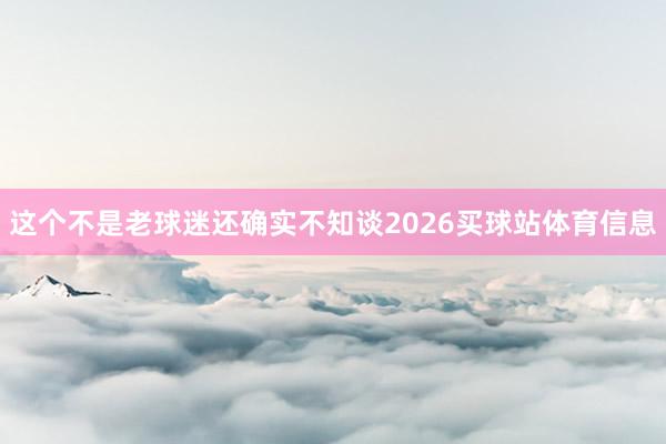这个不是老球迷还确实不知谈2026买球站体育信息