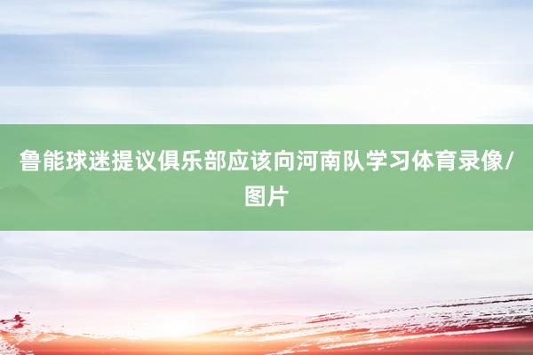 鲁能球迷提议俱乐部应该向河南队学习体育录像/图片