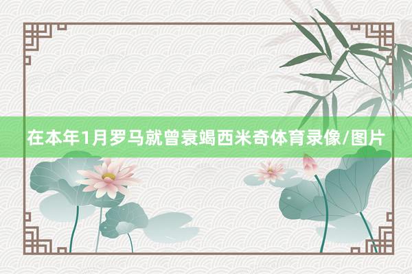 在本年1月罗马就曾衰竭西米奇体育录像/图片