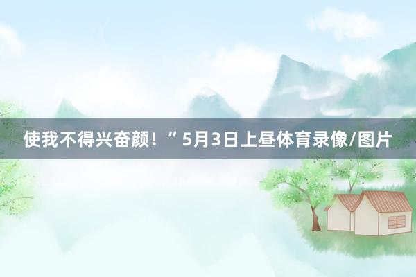 使我不得兴奋颜！”5月3日上昼体育录像/图片