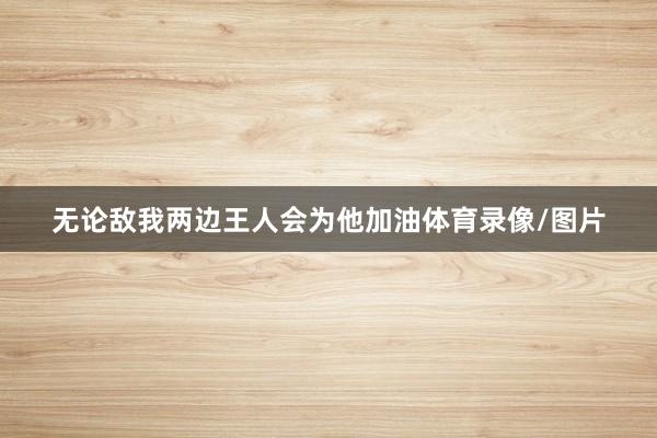 无论敌我两边王人会为他加油体育录像/图片