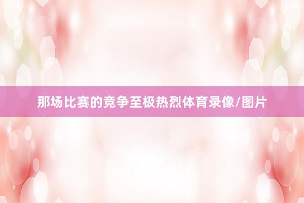 那场比赛的竞争至极热烈体育录像/图片
