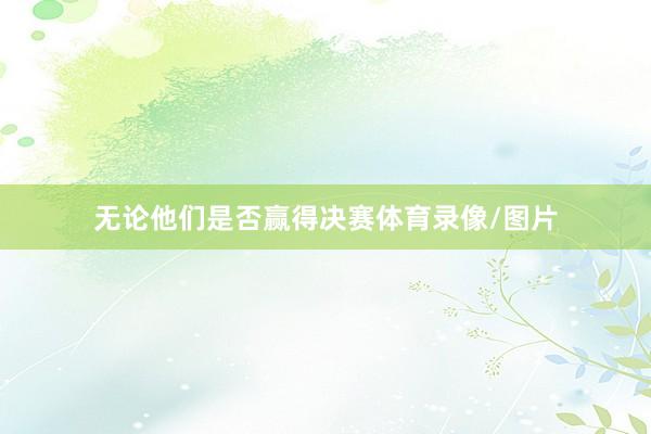 无论他们是否赢得决赛体育录像/图片