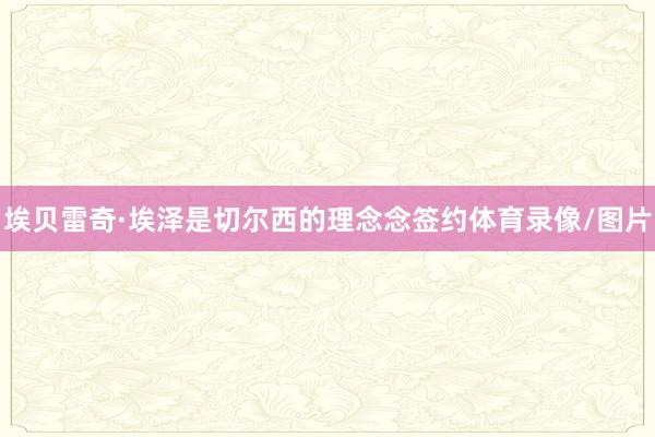 埃贝雷奇·埃泽是切尔西的理念念签约体育录像/图片