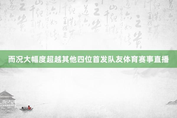 而况大幅度超越其他四位首发队友体育赛事直播
