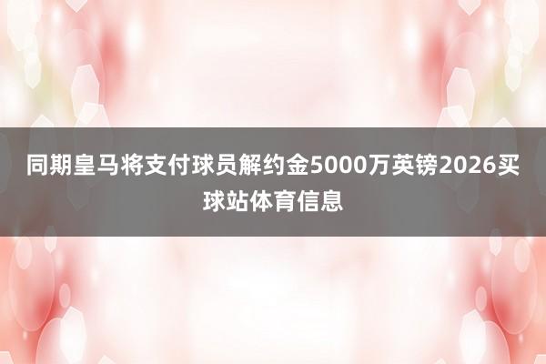 同期皇马将支付球员解约金5000万英镑2026买球站体育信息