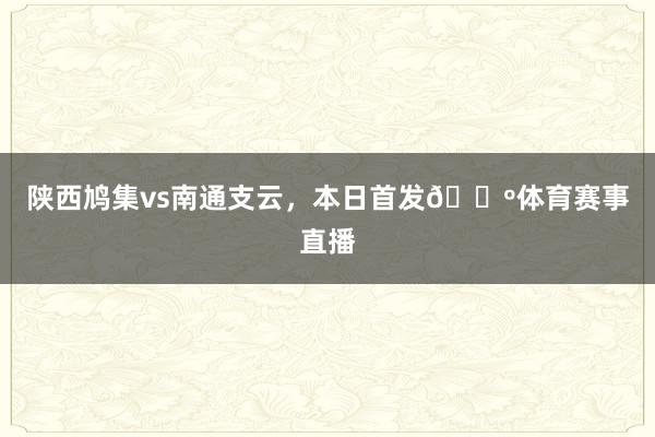 陕西鸠集vs南通支云，本日首发🐺体育赛事直播