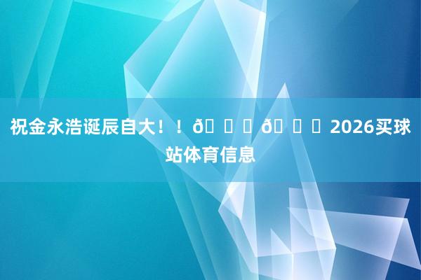 祝金永浩诞辰自大！！🎂🎂2026买球站体育信息