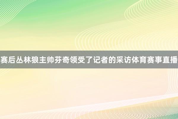 赛后丛林狼主帅芬奇领受了记者的采访体育赛事直播