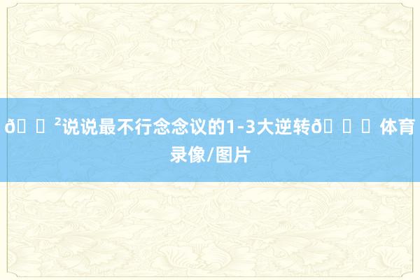 😲说说最不行念念议的1-3大逆转👀体育录像/图片