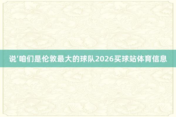 说‘咱们是伦敦最大的球队2026买球站体育信息