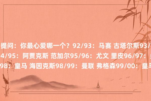 提问：你最心爱哪一个？92/93：马赛 古塔尔斯93/94：AC米兰 卡佩罗94/95：阿贾克斯 范加尔95/96：尤文 里皮96/97：多特 希斯菲尔德97/98：皇马 海因克斯98/99：曼联 弗格森99/00：皇马 博斯克00/01：拜仁 希斯菲尔德01/02：皇马 博斯克02/03：AC米兰 安切洛蒂03/04：波尔图 穆里尼奥04/05：利物浦 贝尼特斯05/06：巴萨 里杰卡尔德06/07：AC米兰 安切洛蒂07/08：曼联 弗格森08/09：巴萨 瓜迪奥拉09/10：国米 穆里尼奥10/11：巴萨 瓜迪奥拉11/12：切尔西 迪马特奥12/13：拜仁 海因克斯13/14：皇马 安切洛蒂14/15：巴萨 恩里克15/16：皇马 皆达内16/17：皇马 皆达内17/18：皇马 皆达内18/19：利物浦 克洛普19/20：拜仁 弗里克20/21：切尔西 图赫尔21/22：皇马 安切洛蒂22/23：曼城 瓜迪奥拉23/24：皇马 安切洛蒂    体育赛事直播