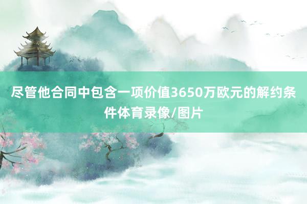 尽管他合同中包含一项价值3650万欧元的解约条件体育录像/图片
