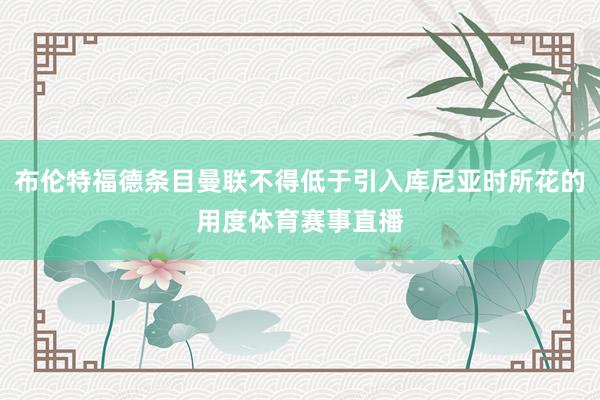 布伦特福德条目曼联不得低于引入库尼亚时所花的用度体育赛事直播