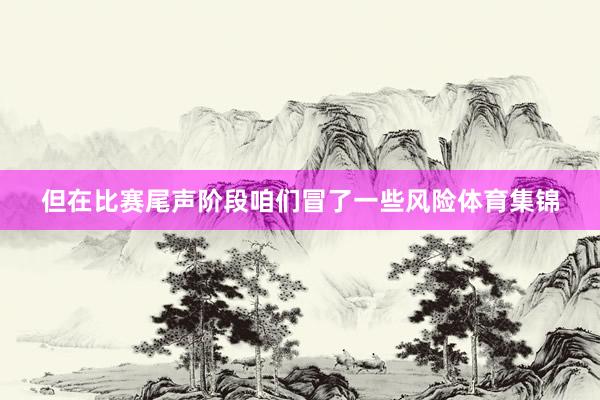 但在比赛尾声阶段咱们冒了一些风险体育集锦