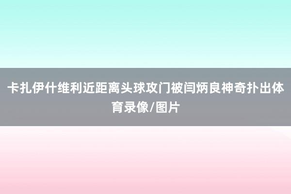 卡扎伊什维利近距离头球攻门被闫炳良神奇扑出体育录像/图片