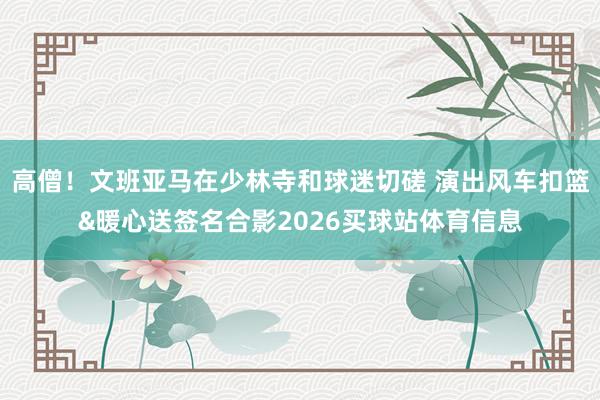 高僧！文班亚马在少林寺和球迷切磋 演出风车扣篮&暖心送签名合影2026买球站体育信息