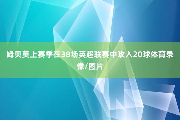 姆贝莫上赛季在38场英超联赛中攻入20球体育录像/图片