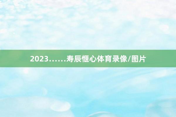2023……寿辰惬心体育录像/图片