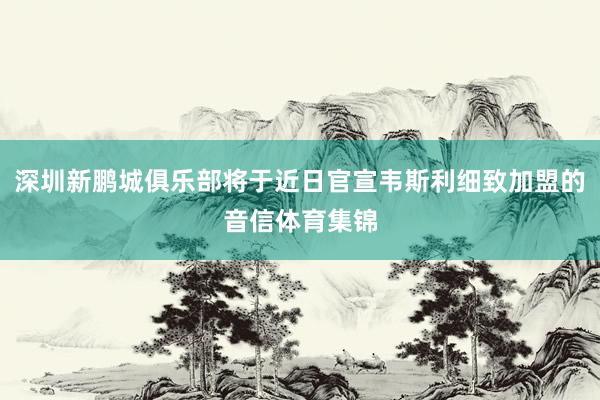 深圳新鹏城俱乐部将于近日官宣韦斯利细致加盟的音信体育集锦