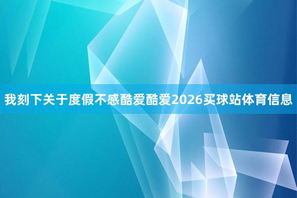 我刻下关于度假不感酷爱酷爱2026买球站体育信息