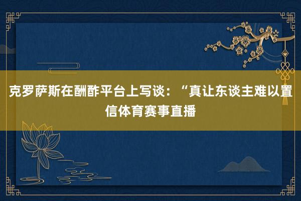 克罗萨斯在酬酢平台上写谈:“真让东谈主难以置信体育赛事直播