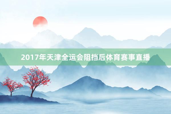 2017年天津全运会阻挡后体育赛事直播