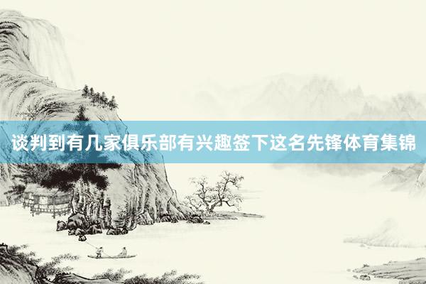谈判到有几家俱乐部有兴趣签下这名先锋体育集锦