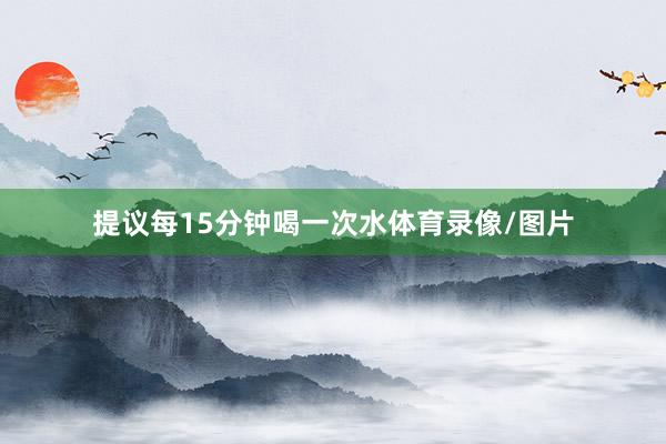 提议每15分钟喝一次水体育录像/图片