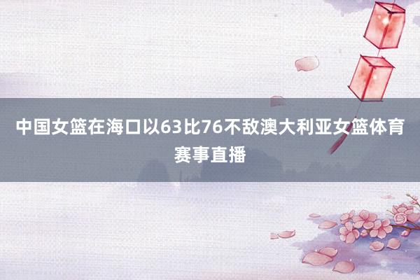 中国女篮在海口以63比76不敌澳大利亚女篮体育赛事直播