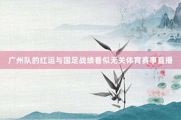广州队的红运与国足战绩看似无关体育赛事直播