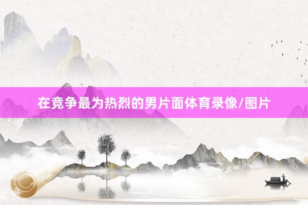 在竞争最为热烈的男片面体育录像/图片