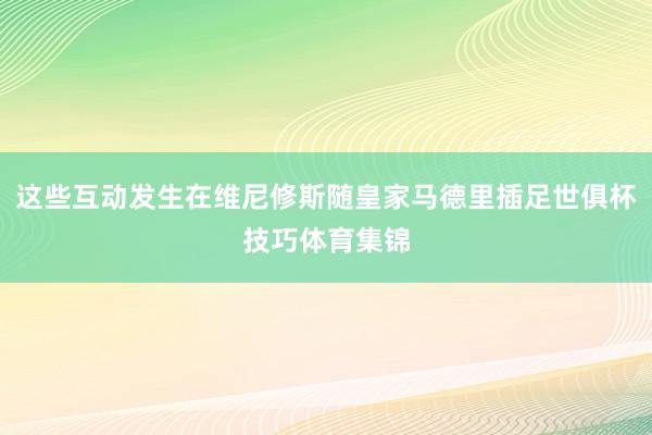 这些互动发生在维尼修斯随皇家马德里插足世俱杯技巧体育集锦