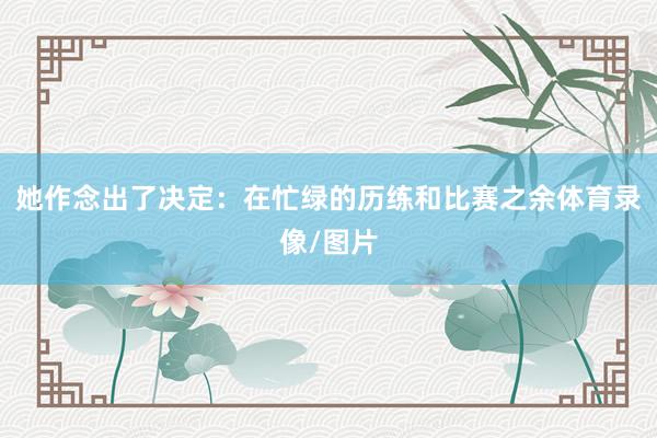 她作念出了决定：在忙绿的历练和比赛之余体育录像/图片