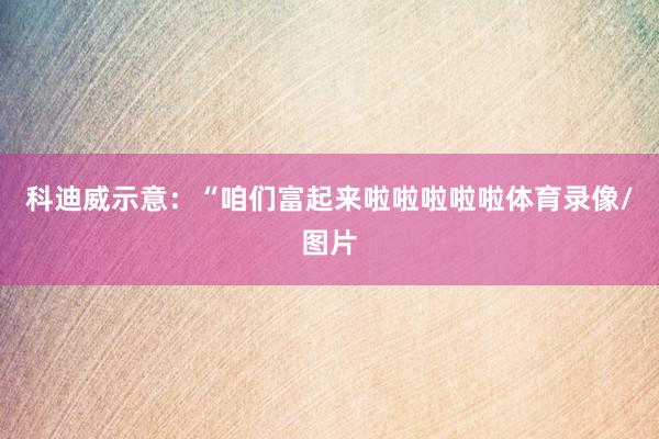 科迪威示意：“咱们富起来啦啦啦啦啦体育录像/图片