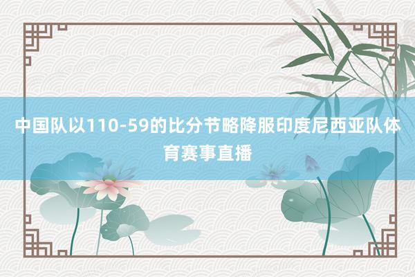 中国队以110-59的比分节略降服印度尼西亚队体育赛事直播