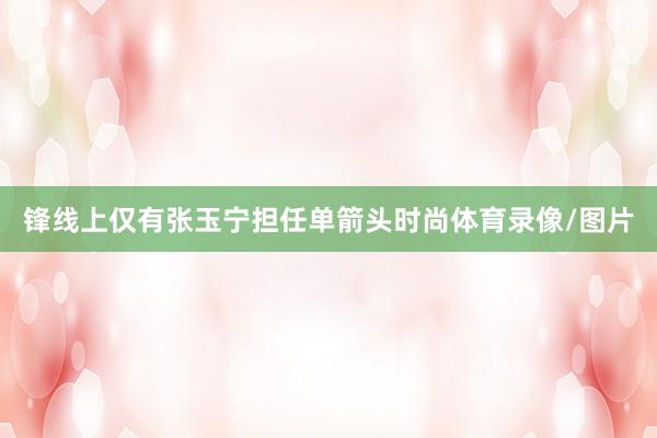 锋线上仅有张玉宁担任单箭头时尚体育录像/图片