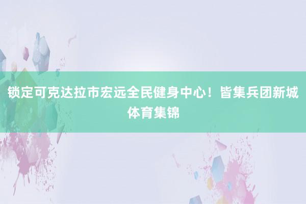 锁定可克达拉市宏远全民健身中心！皆集兵团新城体育集锦