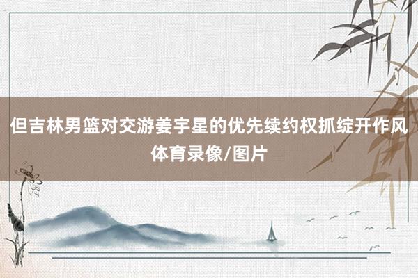 但吉林男篮对交游姜宇星的优先续约权抓绽开作风体育录像/图片